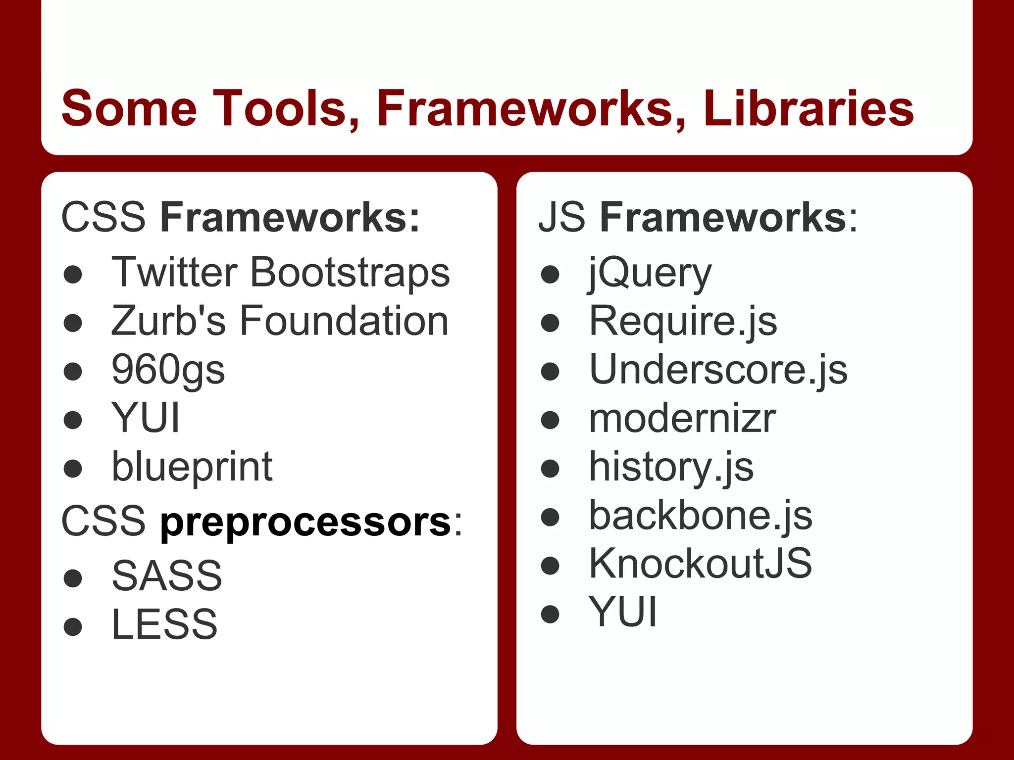 Some Tools, Frameworks, Libraries CSS Frameworks: JS Frameworks: ● Twitter Bootstraps ● jQuery ● Zurb's Foundation ● Require.js ● 960gs ● Underscore.js ● YUI ● modernizr ● blueprint ● history.js CSS preprocessors: ● backbone.js ● SASS ● KnockoutJS ● LESS ● YUI 