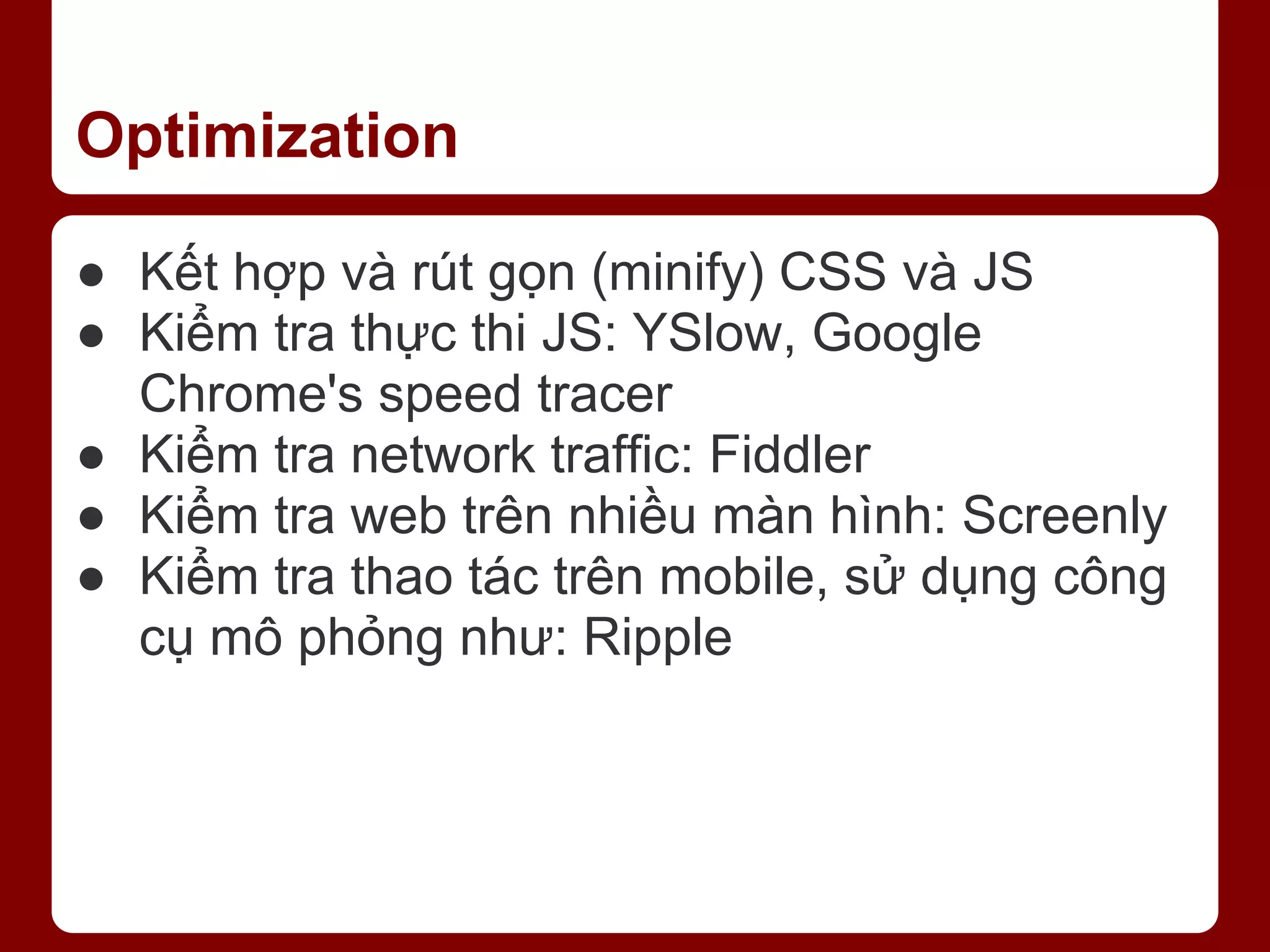 Optimization ● Kết hợp và rút gọn (minify) CSS và JS ● Kiểm tra thực thi JS: YSlow, Google Chrome's speed tracer ● Kiểm tra network traffic: Fiddler ● Kiểm tra web trên nhiều màn hình: Screenly ● Kiểm tra thao tác trên mobile, sử dụng công cụ mô phỏng như: Ripple 