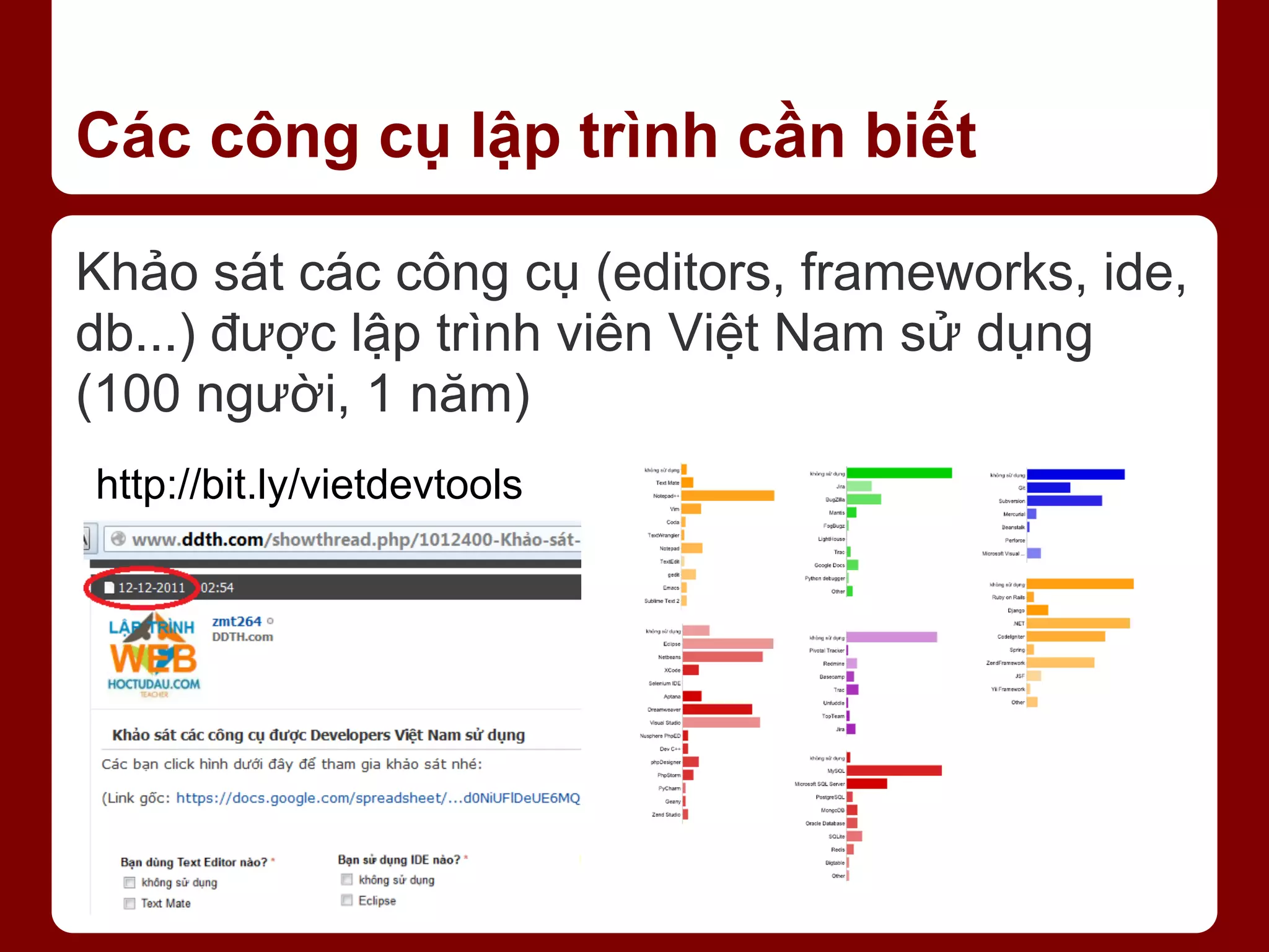 Các công cụ lập trình cần biết Khảo sát các công cụ (editors, frameworks, ide, db...) được lập trình viên Việt Nam sử dụng (100 người, 1 năm) http://bit.ly/vietdevtools 