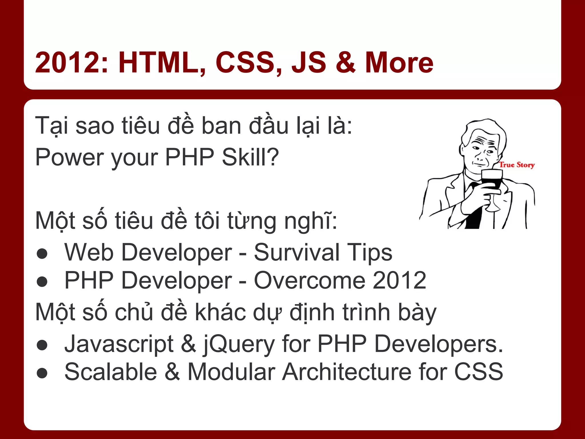 2012: HTML, CSS, JS & More Tại sao tiêu đề ban đầu lại là: Power your PHP Skill? Một số tiêu đề tôi từng nghĩ: ● Web Developer - Survival Tips ● PHP Developer - Overcome 2012 Một số chủ đề khác dự định trình bày ● Javascript & jQuery for PHP Developers. ● Scalable & Modular Architecture for CSS 