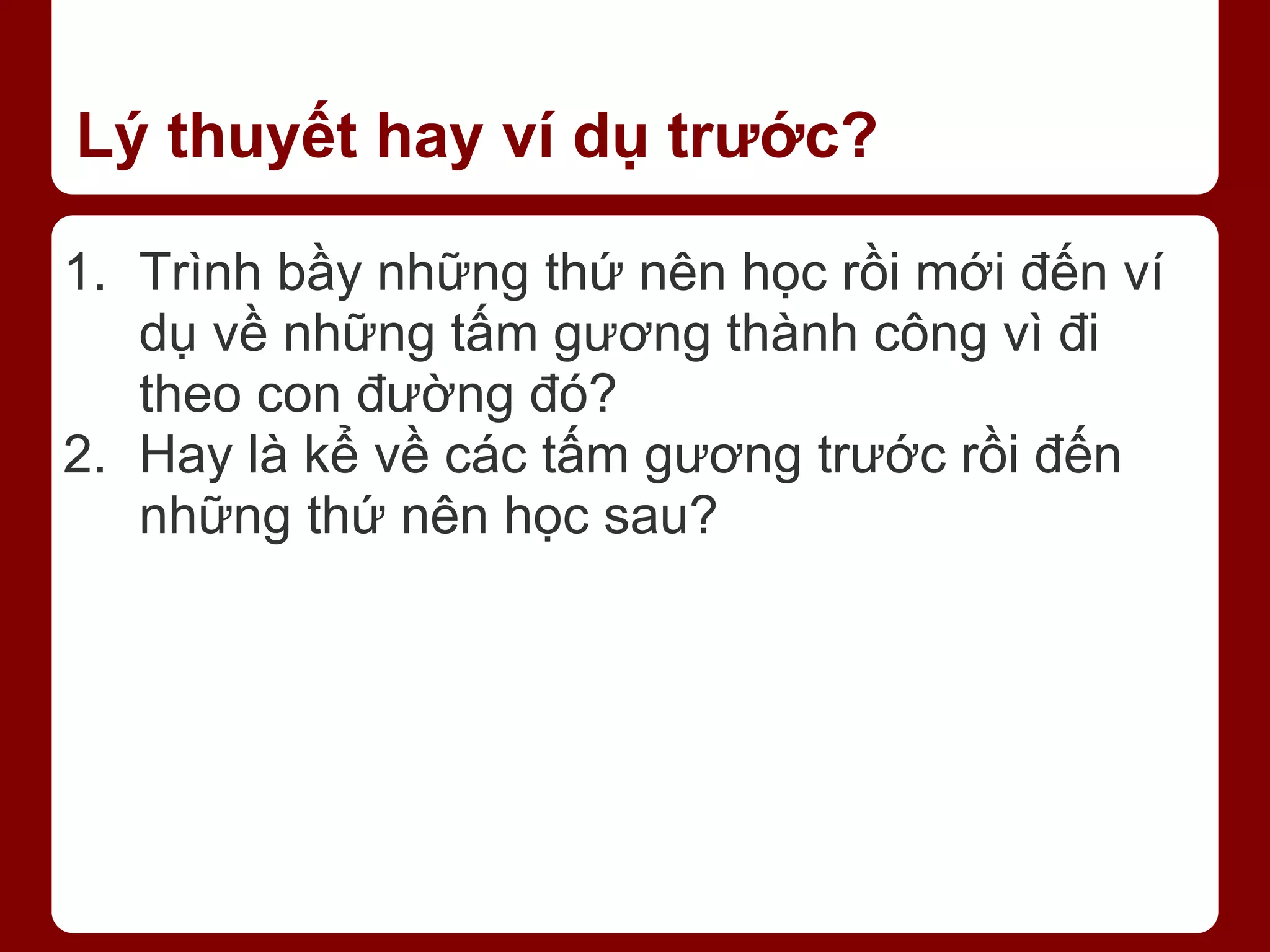 Lý thuyết hay ví dụ trước? 1. Trình bầy những thứ nên học rồi mới đến ví dụ về những tấm gương thành công vì đi theo con đường đó? 2. Hay là kể về các tấm gương trước rồi đến những thứ nên học sau? 