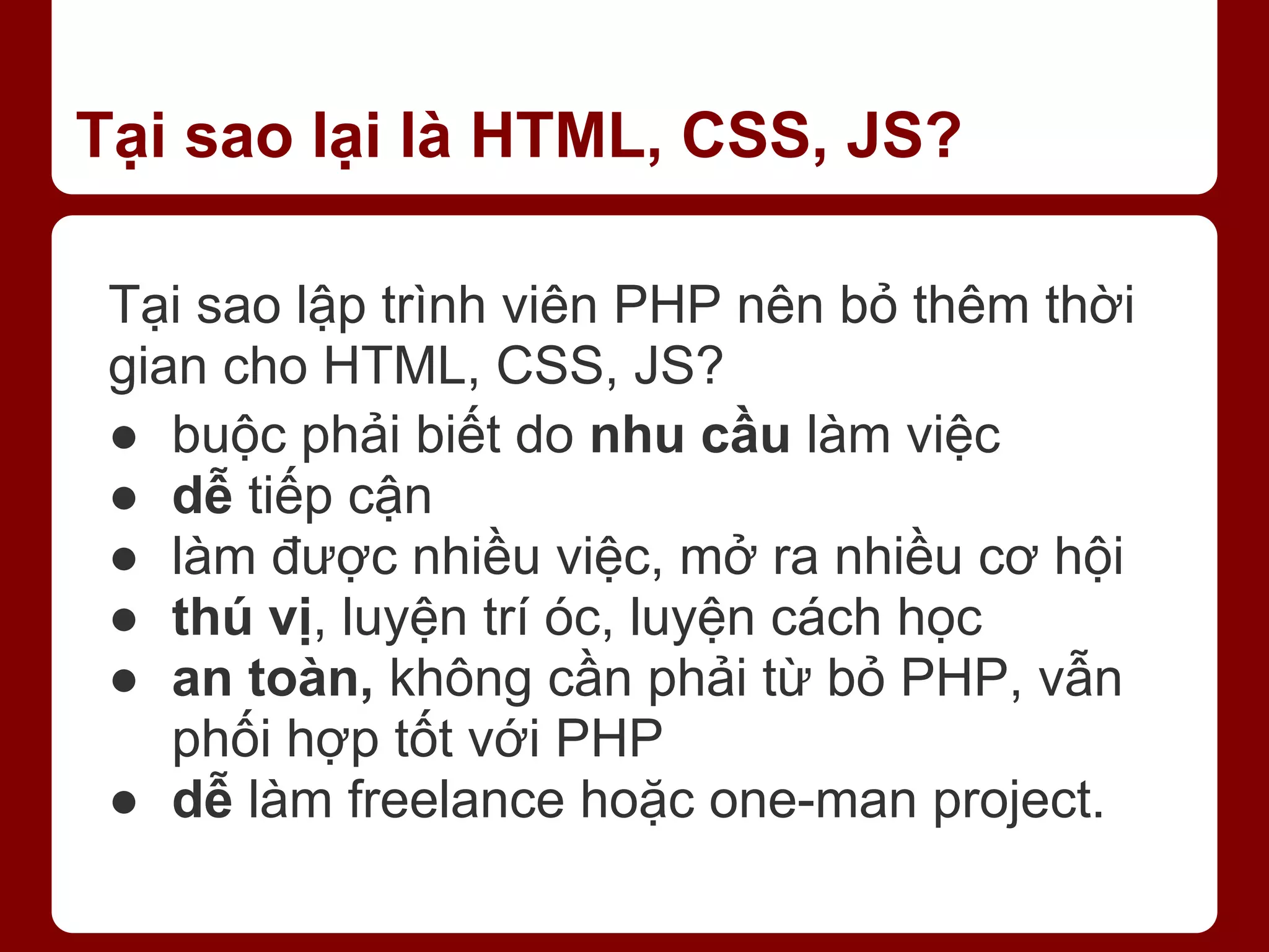 Tại sao lại là HTML, CSS, JS? Tại sao lập trình viên PHP nên bỏ thêm thời gian cho HTML, CSS, JS? ● buộc phải biết do nhu cầu làm việc ● dễ tiếp cận ● làm được nhiều việc, mở ra nhiều cơ hội ● thú vị, luyện trí óc, luyện cách học ● an toàn, không cần phải từ bỏ PHP, vẫn phối hợp tốt với PHP ● dễ làm freelance hoặc one-man project. 