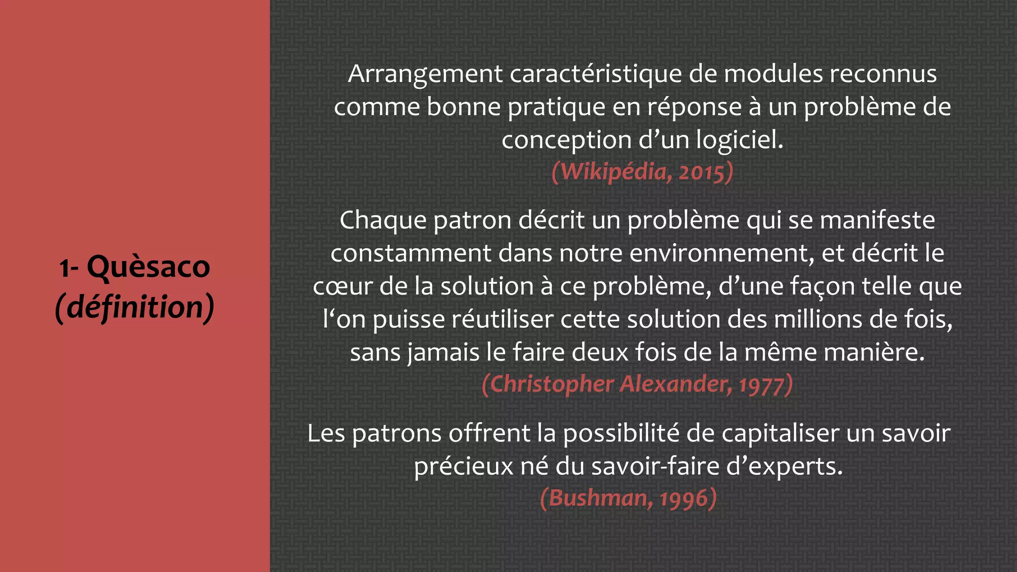 1- Quèsaco
(définition)
Arrangement caractéristique de modules reconnus
comme bonne pratique en réponse à un problème de
conception d’un logiciel.
(Wikipédia, 2015)
Chaque patron décrit un problème qui se manifeste
constamment dans notre environnement, et décrit le
cœur de la solution à ce problème, d’une façon telle que
l‘on puisse réutiliser cette solution des millions de fois,
sans jamais le faire deux fois de la même manière.
(Christopher Alexander, 1977)
Les patrons offrent la possibilité de capitaliser un savoir
précieux né du savoir-faire d’experts.
(Bushman, 1996)
 