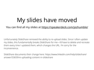 My slides have moved
You can ﬁnd all my slides at https://speakerdeck.com/jezhumble/
Unfortunately SlideShare removed the ability to re-upload slides. Since I often update
my slides, this fundamentally breaks SlideShare for me—I’d have to delete and recreate
them every time I updated them, which changes the URL. I’m sorry for the
inconvenience.
SlideShare documents their change here: https://www.linkedin.com/help/slideshare/
answer/53659/re-uploading-content-in-slideshare
 
