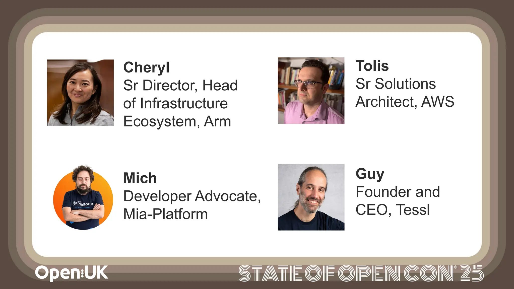 Guy
Founder and
CEO, Tessl
Cheryl
Sr Director, Head
of Infrastructure
Ecosystem, Arm
Mich
Developer Advocate,
Mia-Platform
Tolis
Sr Solutions
Architect, AWS
 