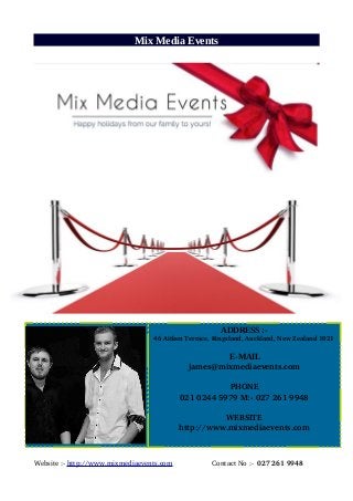 Mix Media Events
Website :­ http://www.mixmediaevents.com                    Contact No :­  027 261 9948
ADDRESS :-
   46 Aitken Terrace, Kingsland, Auckland, New Zealand 1021
E-MAIL
james@mixmediaevents.com
PHONE
021 0244 5979 M:­ 027 261 9948
WEBSITE
http://www.mixmediaevents.com
 