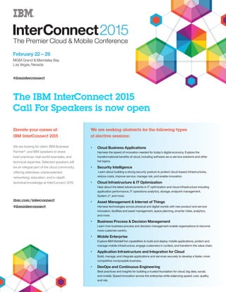 The IBM InterConnect 2015 
Call For Speakers is now open 
Elevate your career at 
IBM InterConnect 2015 
We are looking for client, IBM Business 
Partner®, and IBM speakers to share 
best practices, real-world examples, and 
technical expertise. Selected speakers will 
be an integral part of the cloud community, 
offering attendees unprecedented 
networking, education, and in-depth 
technical knowledge at InterConnect 2015. 
ibm.com/interconnect 
#ibminterconnect 
‚‚ Cloud Business Applications 
Harness the speed of innovation needed for today’s digital economy. Explore the 
transformational benefits of cloud, including software-as-a-service solutions and other 
hot topics. 
‚‚ Security Intelligence 
Learn about building a strong security posture to protect cloud-based infrastructures, 
reduce costs, improve service, manage risk, and enable innovation. 
‚‚ Cloud Infrastructure & IT Optimization 
Hear about the latest advancements in IT optimization and cloud infrastructure including 
application performance, IT operations analytics, storage, endpoint management, 
System z®, and more. 
‚‚ Asset Management & Internet of Things 
Harness technologies across physical and digital worlds with new product and service 
innovation, facilities and asset management, space planning, smarter cities, analytics, 
and more. 
‚‚ Business Process & Decision Management 
Learn how business process and decision management enable organizations to become 
more customer-centric. 
‚‚ Mobile Enterprise 
Explore IBM MobileFirst capabilities to build and deploy mobile applications, protect and 
manage mobile infrastructure, engage customers in context, and transform the value chain. 
‚‚ Application Infrastructure and Integration for Cloud 
Build, manage, and integrate applications and services securely to develop a faster, more 
competitive composable business. 
‚‚ DevOps and Continuous Engineering 
Best practices and insights for building a trusted foundation for cloud, big data, social, 
and mobile. Speed innovation across the enterprise while balancing speed, cost, quality, 
and risk. 
We are seeking abstracts for the following types 
of elective sessions: 
 