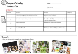 Homework Description Keywords Completed?
1 Collect 10 pictures that you will use to inspire your design Inspiration, Colour, Moodboard
2 Research thermoplastic and it’s properties What is thermoplastic? How is it created so we can use it?
Find 3 facts about thermolastic.
3 Produce a making diary Remember to use keywords from your lessons.
4 Can you label the tools? Soldering iron, solder, circuitdiagram, pdc circuit,solder
DesignandTechnology
CADCAM
HomeworkPlan
Name: ……………………………….
DT Group: …………………………..
Collect 10 pictures that you will use to inspire your design
Homework1
 