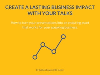 CREATE A LASTING BUSINESS IMPACT
WITH YOUR TALKS
How to turn your presentations into an enduring asset
that works for your speaking business.
By Baldwin Berges of BD-Insider
 