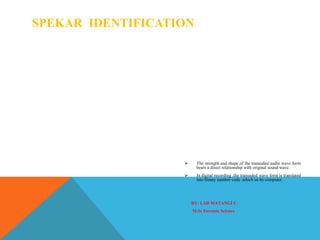 SPEKAR IDENTIFICATION
 The strength and shape of the transuded audio wave form
bears a direct relationship with original sound wave.
 In digital recording ,the transuded wave form is translated
into binary number code ,which us by computer.
BY: LAD MATANGI C.
M.Sc Forensic Science
 