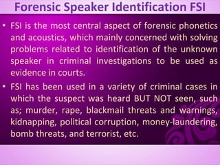 Forensic Speaker Identification FSI
• FSI is the most central aspect of forensic phonetics
and acoustics, which mainly concerned with solving
problems related to identification of the unknown
speaker in criminal investigations to be used as
evidence in courts.
• FSI has been used in a variety of criminal cases in
which the suspect was heard BUT NOT seen, such
as; murder, rape, blackmail threats and warnings,
kidnapping, political corruption, money-laundering,
bomb threats, and terrorist, etc.
 