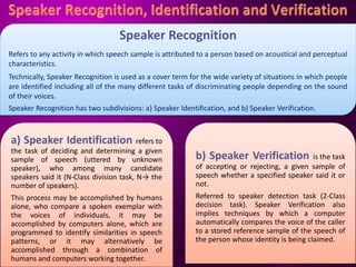 Speaker Recognition
Refers to any activity in which speech sample is attributed to a person based on acoustical and perceptual
characteristics.
Technically, Speaker Recognition is used as a cover term for the wide variety of situations in which people
are identified including all of the many different tasks of discriminating people depending on the sound
of their voices.
Speaker Recognition has two subdivisions: a) Speaker Identification, and b) Speaker Verification.
a) Speaker Identification refers to
the task of deciding and determining a given
sample of speech (uttered by unknown
speaker), who among many candidate
speakers said it (N-Class division task, N→ the
number of speakers).
This process may be accomplished by humans
alone, who compare a spoken exemplar with
the voices of individuals, it may be
accomplished by computers alone, which are
programmed to identify similarities in speech
patterns, or it may alternatively be
accomplished through a combination of
humans and computers working together.
b) Speaker Verification is the task
of accepting or rejecting, a given sample of
speech whether a specified speaker said it or
not.
Referred to speaker detection task (2-Class
decision task). Speaker Verification also
implies techniques by which a computer
automatically compares the voice of the caller
to a stored reference sample of the speech of
the person whose identity is being claimed.
 