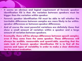 • It seems an obvious and logical requirement of forensic speaker
identification FSI is that, the variation between speakers must be
bigger than the variation within speaker.
• Forensic speaker identification FSI must be able to tell whether the
inevitable differences between samples are more likely to be within-
speaker differences or between-speaker differences,
• And of course the most powerful variations are definitely those that
show a small amount of variation within a speaker and a large
amount of variation between speakers.
• Eventually, there will be always differences between speech samples,
even if they come from the same speaker. These differences will
always be audible, measurable and quantiﬁable, asserting that the
main task of forensic speaker identification FSI is to find all the
sources and types of variability in order to make a clear distinction
for the correct evaluation.
 