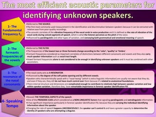 1- The
Fundamental
Frequency F0
•Referred to THE SOURCE.
•The first most commonly used measurement in the identification and discrimination between speakers because it can be extracted with
relative ease from poor-quality recordings.
•The acoustic correlate of the vibration frequency of the vocal cords in voice production and it is defined as the rate of vibration of the
vocal cords during voiced segments of speech, which is what the listener perceives as the pitch of the voice.
•Influenced by paralinguistic and other types of variation, and conveying both grammatical and emotional meaning of speech.
2- The
formants
frequencies of
the vowels
•Referred to THE FILTER.
•The frequencies of the lowest two or three formants change according to the ‘color’, ‘quality’ or ‘timbre’.
•Formant frequencies considered as important correlates of distinctions between different consonants and vowels and they also carry
much speaker information such as vocal tract length.
•Vowel formant frequencies alone is not considered to be enough in identifying unknown speakers and it must be combined with other
parameters.
3- The
resonance of
the nasal
consonants
•The nasal cavity acts as A RESONATOR.
•Influenced by the degree of the soft palate opening and by different vowels.
•Speakers who characteristically speak with a "nasal twang" (which is extra-linguistic information) are usually not aware that they do,
and even if they are, they still do not have much control over them because it’s related to anatomical foundations.
•There internal structure and dimensions are complicated enough to contribute to relatively high between-speaker variation and low
within-speaker variation, therefore they have remarkable importance in forensic speaker identification FSI. .
4- Speaking
Tempo
•Reveals THE TEMPORAL ASPECTS of the speech.
•One of the PROSODIC CUES which considered as a NON-LINGUISTIC factors that signaling paralinguistic and extralinguistic information.
•It has significant importance particularly in forensic speaker identification FSI; because they are carrying the individual-identifying
information about the speaker.
•Changing the rate of speech happens UNCONSCIOUSLY, the speaker can't control it and have a greater capacity to determine the
identity of speakers who are attempting a disguise.
 