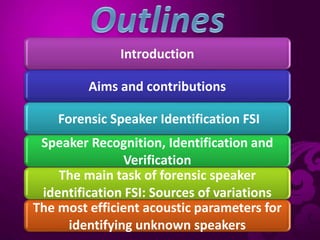 Introduction
Aims and contributions
Forensic Speaker Identification FSI
Speaker Recognition, Identification and
Verification
The main task of forensic speaker
identification FSI: Sources of variations
The most efficient acoustic parameters for
identifying unknown speakers
 
