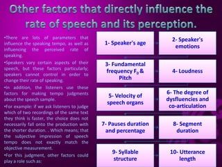 1- Speaker's age
2- Speaker's
emotions
3- Fundamental
frequency F0 &
Pitch
4- Loudness
5- Velocity of
speech organs
6- The degree of
dysfluencies and
co-articulation
7- Pauses duration
and percentage
8- Segment
duration
9- Syllable
structure
10- Utterance
length
•There are lots of parameters that
influence the speaking tempo, as well as
influencing the perceived rate of
speaking.
•Speakers vary certain aspects of their
speech, but these factors particularly;
speakers cannot control in order to
change their rate of speaking.
•In addition, the listeners use these
factors for making tempo judgments
about the speech sample.
•For example: if we ask listeners to judge
which of two recordings of the same text
they think is faster, the choice does not
necessarily fall onto the production with
the shorter duration. . Which means; that
the subjective impression of speech
tempo does not exactly match the
objective measurement.
•For this judgment, other factors could
play a role such as:
 