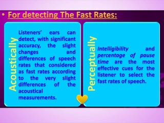 Acoustically
Listeners’ ears can
detect, with significant
accuracy, the slight
changes and
differences of speech
rates that considered
as fast rates according
to the very slight
differences of the
acoustical
measurements.
Perceptually
Intelligibility and
percentage of pause
time are the most
effective cues for the
listener to select the
fast rates of speech.
 