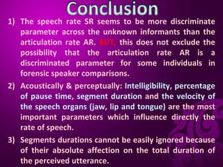 1) The speech rate SR seems to be more discriminate
parameter across the unknown informants than the
articulation rate AR. BUT, this does not exclude the
possibility that the articulation rate AR is a
discriminated parameter for some individuals in
forensic speaker comparisons.
2) Acoustically & perceptually: Intelligibility, percentage
of pause time, segment duration and the velocity of
the speech organs (jaw, lip and tongue) are the most
important parameters which influence directly the
rate of speech.
3) Segments durations cannot be easily ignored because
of their absolute affection on the total duration of
the perceived utterance.
 