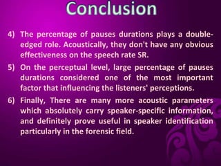 4) The percentage of pauses durations plays a double-
edged role. Acoustically, they don't have any obvious
effectiveness on the speech rate SR.
5) On the perceptual level, large percentage of pauses
durations considered one of the most important
factor that influencing the listeners' perceptions.
6) Finally, There are many more acoustic parameters
which absolutely carry speaker-specific information,
and definitely prove useful in speaker identification
particularly in the forensic field.
 