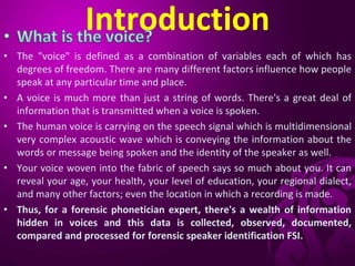 Introduction
• The "voice" is defined as a combination of variables each of which has
degrees of freedom. There are many different factors influence how people
speak at any particular time and place.
• A voice is much more than just a string of words. There's a great deal of
information that is transmitted when a voice is spoken.
• The human voice is carrying on the speech signal which is multidimensional
very complex acoustic wave which is conveying the information about the
words or message being spoken and the identity of the speaker as well.
• Your voice woven into the fabric of speech says so much about you. It can
reveal your age, your health, your level of education, your regional dialect,
and many other factors; even the location in which a recording is made.
• Thus, for a forensic phonetician expert, there's a wealth of information
hidden in voices and this data is collected, observed, documented,
compared and processed for forensic speaker identification FSI.
 