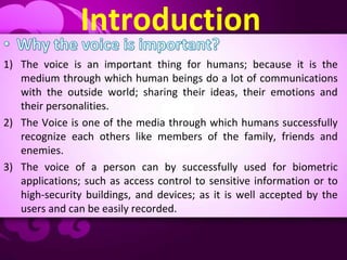 Introduction
1) The voice is an important thing for humans; because it is the
medium through which human beings do a lot of communications
with the outside world; sharing their ideas, their emotions and
their personalities.
2) The Voice is one of the media through which humans successfully
recognize each others like members of the family, friends and
enemies.
3) The voice of a person can by successfully used for biometric
applications; such as access control to sensitive information or to
high-security buildings, and devices; as it is well accepted by the
users and can be easily recorded.
 