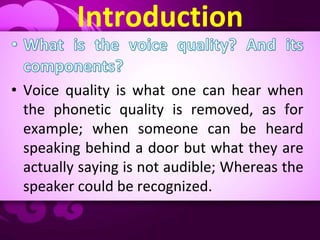 Introduction
• Voice quality is what one can hear when
the phonetic quality is removed, as for
example; when someone can be heard
speaking behind a door but what they are
actually saying is not audible; Whereas the
speaker could be recognized.
 