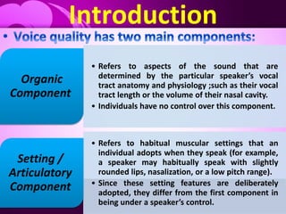Introduction
• Refers to aspects of the sound that are
determined by the particular speaker’s vocal
tract anatomy and physiology ;such as their vocal
tract length or the volume of their nasal cavity.
• Individuals have no control over this component.
Organic
Component
• Refers to habitual muscular settings that an
individual adopts when they speak (for example,
a speaker may habitually speak with slightly
rounded lips, nasalization, or a low pitch range).
• Since these setting features are deliberately
adopted, they differ from the first component in
being under a speaker’s control.
Setting /
Articulatory
Component
 