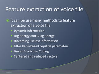 Feature extraction of voice file
 It can be use many methods to feature
extraction of a voice file
 Dynamic information
 Log energy and ∆ log energy
 Discarding useless information
 Filter bank-based cepstral parameters
 Linear Predictive Coding
 Centered and reduced vectors
1/18/2017 10
 