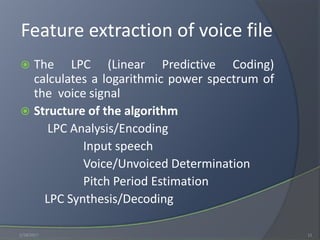 Feature extraction of voice file
 The LPC (Linear Predictive Coding)
calculates a logarithmic power spectrum of
the voice signal
 Structure of the algorithm
LPC Analysis/Encoding
Input speech
Voice/Unvoiced Determination
Pitch Period Estimation
LPC Synthesis/Decoding
1/18/2017 11
 