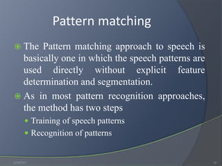 Pattern matching
 The Pattern matching approach to speech is
basically one in which the speech patterns are
used directly without explicit feature
determination and segmentation.
 As in most pattern recognition approaches,
the method has two steps
 Training of speech patterns
 Recognition of patterns
1/18/2017 12
 