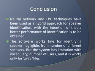 Conclusion
 Neural network and LPC techniques have
been used as a hybrid approach for speaker
identification, with the intention of that a
better performance of identification is to be
obtained
 The software works fine for identifying
speaker negligible, from number of different
speakers. But the system has limitation with
vocabulary, number of users, and it is works
only for ‘.wav ‘files
1/18/2017 17
 
