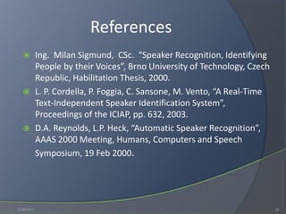 References
 Ing. Milan Sigmund, CSc. “Speaker Recognition, Identifying
People by their Voices”, Brno University of Technology, Czech
Republic, Habilitation Thesis, 2000.
 L. P. Cordella, P. Foggia, C. Sansone, M. Vento, “A Real-Time
Text-Independent Speaker Identification System”,
Proceedings of the ICIAP, pp. 632, 2003.
 D.A. Reynolds, L.P. Heck, “Automatic Speaker Recognition”,
AAAS 2000 Meeting, Humans, Computers and Speech
Symposium, 19 Feb 2000.
1/18/2017 19
 