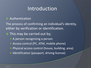 Introduction
 Authentication
The process of confirming an individual’s identity,
either by verification or identification.
 This may be carried out by;
 A person recognizing a person
 Access control (PC, ATM, mobile phone)
 Physical access control (house, building, area)
 Identification (passport, driving license)
1/18/2017 3
 