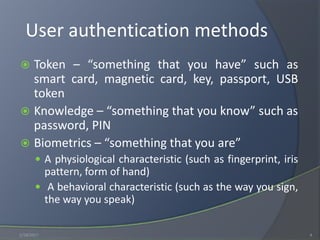User authentication methods
 Token – “something that you have” such as
smart card, magnetic card, key, passport, USB
token
 Knowledge – “something that you know” such as
password, PIN
 Biometrics – “something that you are”
 A physiological characteristic (such as fingerprint, iris
pattern, form of hand)
 A behavioral characteristic (such as the way you sign,
the way you speak)
1/18/2017 4
 