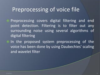 Preprocessing of voice file
 Preprocessing covers digital filtering and end
point detection. Filtering is to filter out any
surrounding noise using several algorithms of
digital filtering
 In the proposed system preprocessing of the
voice has been done by using Daubechies' scaling
and wavelet filter
1/18/2017 9
 