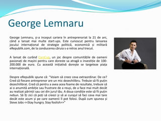 George Lemnaru
George Lemnaru, și-a inceput cariera în antreprenoriat la 21 de ani,
când a lansat mai multe start-ups. Este cunoscut pentru lansarea
jocului internațional de strategie politică, economică și militară
eRepublik.com, de la conducerea căruia s-a retras anul trecut.

A lansat de curând CarsCup, un joc despre comunitățile de oameni
pasionați de mașini pentru care doreste sa atragă o investiție de 100-
200.000 de euro. Cu această inițiativă dorește se targeteze piața
internațională.

Despre eRepublik spune că: “Voiam să creez ceva extraordinar. De ce?
Cred că fiecare antreprenor are un mic dezechilibru. Trebuie să fii puțin
dezechilibrat. Cred că pentru a avea acea foame de rezultate, trebuie să
ai o anumită ambiție sau frustrare de a reuși, de a face mai mult decât
au realizat părinții sau cei din jurul tău. A doua condiție este să fii puțin
nebun. Să îți zici că poți să creezi și să ai curajul să faci ceva mai tare
decât este acum și pe care oamenii îl pot folosi. După cum spunea și
Steve Jobs <<Stay hungry. Stay foolish>>”
 