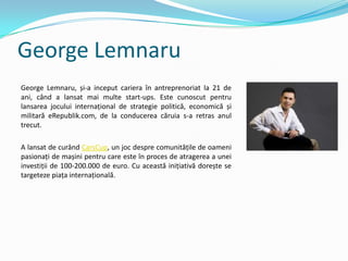 George Lemnaru
George Lemnaru, și-a inceput cariera în antreprenoriat la 21 de
ani, când a lansat mai multe start-ups. Este cunoscut pentru
lansarea jocului internațional de strategie politică, economică și
militară eRepublik.com, de la conducerea căruia s-a retras anul
trecut.
A lansat de curând CarsCup, un joc despre comunitățile de oameni
pasionați de mașini pentru care este în proces de atragerea a unei
investiții de 100-200.000 de euro. Cu această inițiativă dorește se
targeteze piața internațională.
 