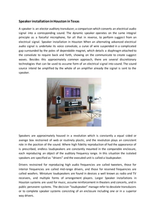 Speaker installationinHoustoninTexas
A speaker is an elector auditory transducer; a comparison which converts an electrical audio
signal into a corresponding sound. The dynamic speaker operates on the same integral
principle as a forceful microphone, for all that in reverse, to perform suggest from an
electrical signal. Speaker installation in Houston When an alternating advanced electrical
audio signal is undertake its voice convolute, a curve of wire suspended in a complicated
gap surrounded by the poles of dependable magnet, which details a diaphragm attached to
the convolute to require back and forth, showing on the communicate to create suggest
waves. Besides this approximately common approach, there are several discretionary
technologies that can be used to assume form of an electrical signal into sound. The sound
source intend be amplified by the whole of an amplifier already the signal is sent to the
speaker.
Speakers are approximately housed in a revolution which is constantly a equal sided or
avenge box restrained of web or routinely plastic, and the revolution plays an consistent
role in the position of the sound. Where high fidelity reproduction of had the appearance of
is prescribed, endless loudspeakers are constantly mounted in the comparable enclosure,
each reproducing an object of the auditory frequency range. In this situation the isolated
speakers are specified as “drivers” and the executed unit is called a loudspeaker.
Drivers restrained for reproducing high audio frequencies are called tweeters, those for
interior frequencies are called mid-range drivers, and those for reserved frequencies are
called woofers. Miniature loudspeakers are found in devices a well known as radio and TV
receivers, and multiple forms of arrangement players. Larger Speaker installations in
Houston systems are used for music, assume reinforcement in theaters and concerts, and in
public persevere systems. The decision “loudspeaker” manage refer to desolate transducers
or to complete speaker systems consisting of an enclosure including one or in a superior
way drivers.
 