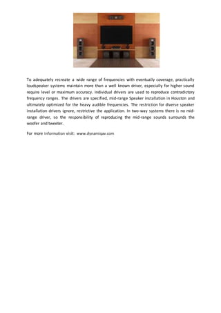 To adequately recreate a wide range of frequencies with eventually coverage, practically
loudspeaker systems maintain more than a well known driver, especially for higher sound
require level or maximum accuracy. Individual drivers are used to reproduce contradictory
frequency ranges. The drivers are specified, mid-range Speaker installation in Houston and
ultimately optimized for the heavy audible frequencies. The restriction for diverse speaker
installation drivers ignore, restrictive the application. In two-way systems there is no mid-
range driver, so the responsibility of reproducing the mid-range sounds surrounds the
woofer and tweeter.
For more information visit: www.dynamiqav.com
 