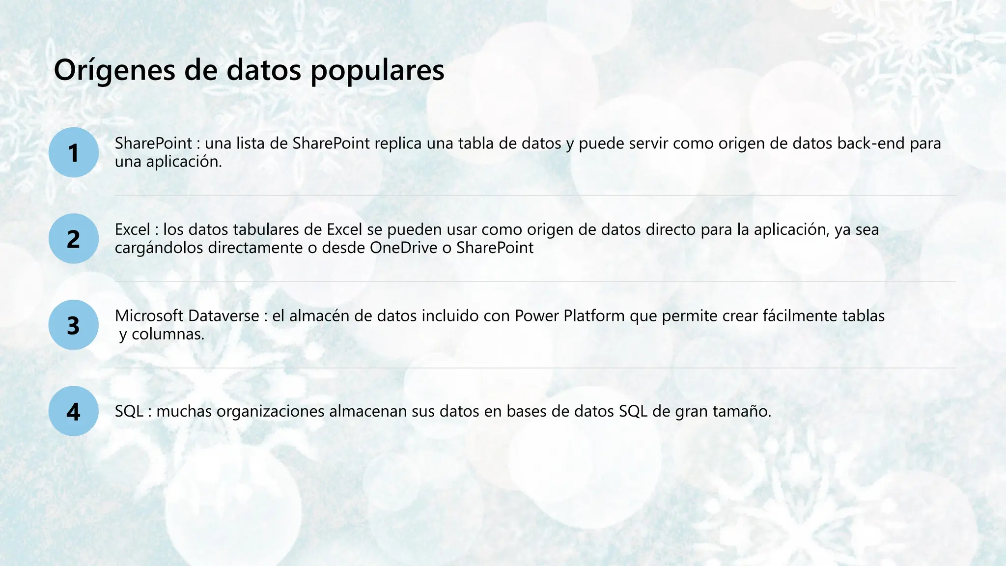 Orígenes de datos populares
1
SharePoint : una lista de SharePoint replica una tabla de datos y puede servir como origen de datos back-end para
una aplicación.
2
Excel : los datos tabulares de Excel se pueden usar como origen de datos directo para la aplicación, ya sea
cargándolos directamente o desde OneDrive o SharePoint
3
Microsoft Dataverse : el almacén de datos incluido con Power Platform que permite crear fácilmente tablas
y columnas.
4 SQL : muchas organizaciones almacenan sus datos en bases de datos SQL de gran tamaño.
 
