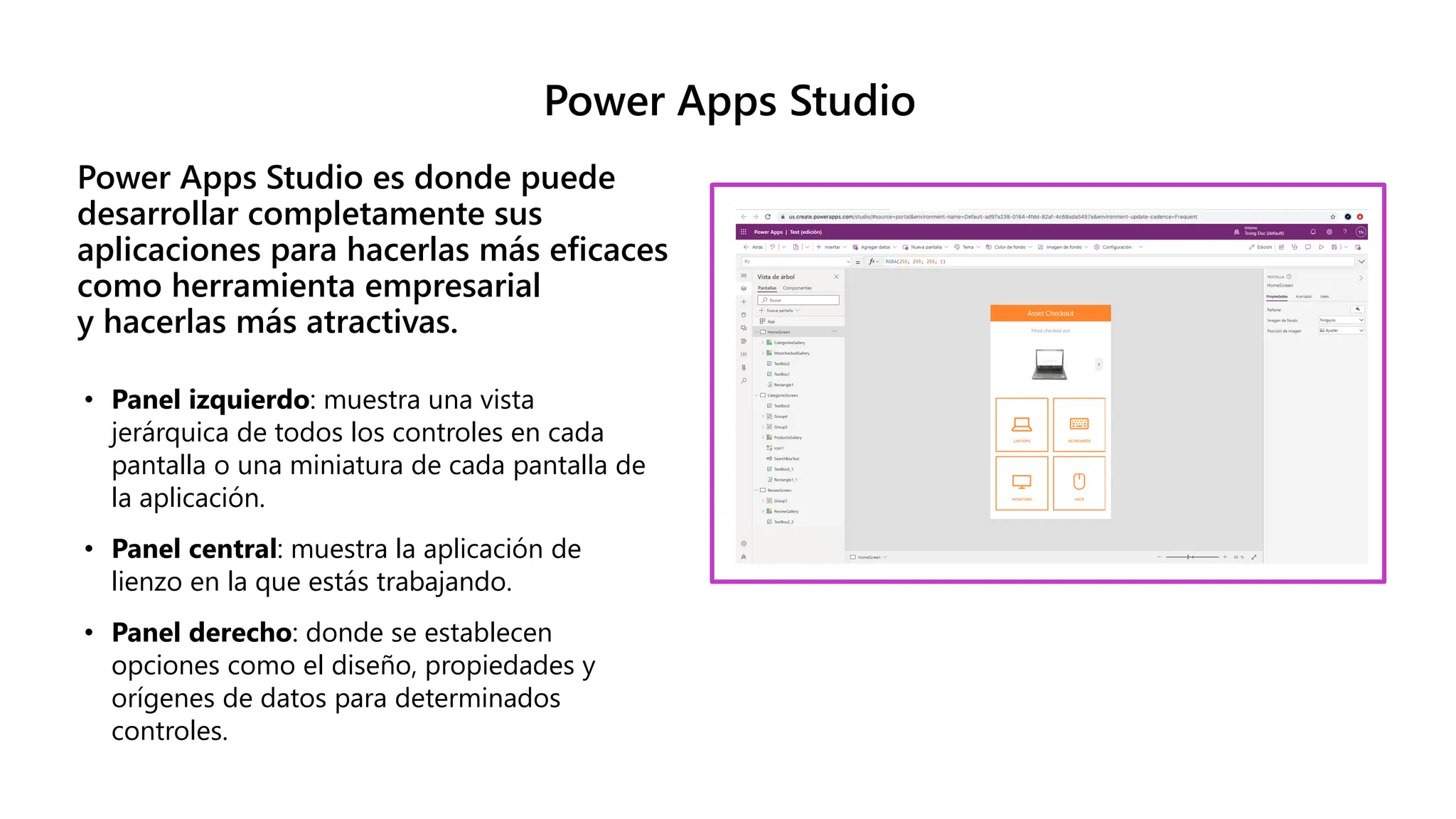 Power Apps Studio
Power Apps Studio es donde puede
desarrollar completamente sus
aplicaciones para hacerlas más eficaces
como herramienta empresarial
y hacerlas más atractivas.
• Panel izquierdo: muestra una vista
jerárquica de todos los controles en cada
pantalla o una miniatura de cada pantalla de
la aplicación.
• Panel central: muestra la aplicación de
lienzo en la que estás trabajando.
• Panel derecho: donde se establecen
opciones como el diseño, propiedades y
orígenes de datos para determinados
controles.
 