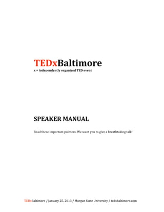  
                           
                           
                           
 
      TEDxBaltimore 
      x = independently organized TED event 
                           
                           
                           
                           
                           
                           
                           
                           
                           
                           
                           
                           
                           
                           
                           
                           
                           


      SPEAKER MANUAL 
       
      Read these important pointers. We want you to give a breathtaking talk! 
       

       
       
                           




TEDxBaltimore / January 25, 2013 / Morgan State University / tedxbaltimore.com 
 