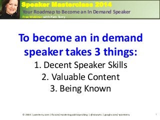 Speaker Masterclass 2014
Your Roadmap to Become an In Demand Speaker
Free Webinar with Pam Terry
To become an in demand
speaker takes 3 things:
1. Decent Speaker Skills
2. Valuable Content
3. Being Known
© 2014 | pamterry.com | fb.com/masteringpublicspeaking | @nowwtv | google.com/+pamterry 1
 