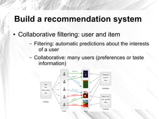 Build a recommendation system
●   Collaborative filtering: user and item
        –   Filtering: automatic predictions about the interests
              of a user
        –   Collaborative: many users (preferences or taste
             information)
 
