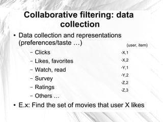 Collaborative filtering: data
             collection
●   Data collection and representations
    (preferences/taste …)                     (user, item)
        –   Clicks                        X,1
                                          ✗



        –   Likes, favorites              X,2
                                          ✗



                                          Y,1
            Watch, read
                                          ✗
        –
                                          Y,2
                                          ✗

        –   Survey
                                          Z,2
                                          ✗

        –   Ratings                       Z,3
                                          ✗


        –   Others …
●   E.x: Find the set of movies that user X likes
 