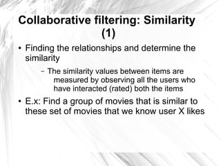 Collaborative filtering: Similarity
                (1)
●   Finding the relationships and determine the
    similarity
        –   The similarity values between items are
             measured by observing all the users who
             have interacted (rated) both the items
●   E.x: Find a group of movies that is similar to
    these set of movies that we know user X likes
 