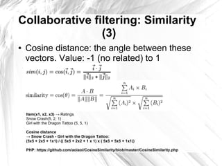 Collaborative filtering: Similarity
                (3)
●   Cosine distance: the angle between these
    vectors. Value: -1 (no related) to 1




    Item(x1, x2, x3) → Ratings
    Snow Crash(5, 2, 1)
    Girl with the Dragon Tattoo (5, 5, 1)

    Cosine distance
    → Snow Crash - Girl with the Dragon Tattoo:
    (5x5 + 2x5 + 1x1) / (( 5x5 + 2x2 + 1 x 1) x ( 5x5 + 5x5 + 1x1))

    PHP: https://github.com/aoiaoi/CosineSimilarity/blob/master/CosineSimilarity.php
 