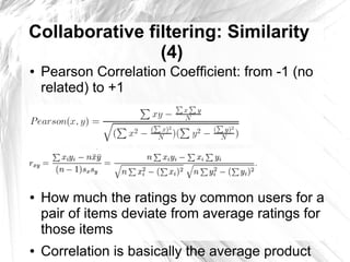 Collaborative filtering: Similarity
                (4)
●   Pearson Correlation Coefficient: from -1 (no
    related) to +1
●


●


●


●


●   How much the ratings by common users for a
    pair of items deviate from average ratings for
    those items
●   Correlation is basically the average product
 