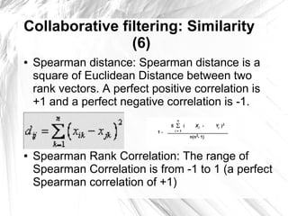 Collaborative filtering: Similarity
                (6)
●   Spearman distance: Spearman distance is a
    square of Euclidean Distance between two
    rank vectors. A perfect positive correlation is
    +1 and a perfect negative correlation is -1.
●


●


●   Spearman Rank Correlation: The range of
    Spearman Correlation is from -1 to 1 (a perfect
    Spearman correlation of +1)
 