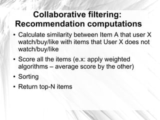 Collaborative filtering:
Recommendation computations
●   Calculate similarity between Item A that user X
    watch/buy/like with items that User X does not
    watch/buy/like
●   Score all the items (e.x: apply weighted
    algorithms – average score by the other)
●   Sorting
●   Return top-N items
 